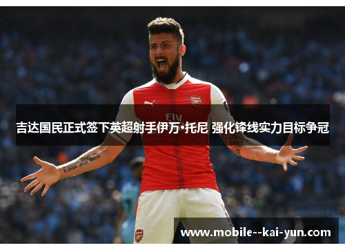 吉达国民正式签下英超射手伊万·托尼 强化锋线实力目标争冠 吉达国民正式签下英超射手伊万·托尼 强化锋线实力目标争冠