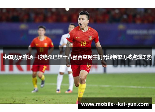 中国男足客场一球绝杀巴林十八强赛突现生机出线希望再被点燃走势 中国男足客场一球绝杀巴林十八强赛突现生机出线希望再被点燃走势